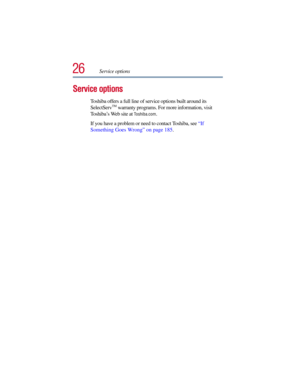 Page 2626Service options
Service options
Toshiba offers a full line of service options built around its 
SelectServTM warranty programs. For more information, visit 
To s h i b a’s Web site at 
Toshiba.com. 
If you have a problem or need to contact Toshiba, see “If 
Something Goes Wrong” on page 185. 