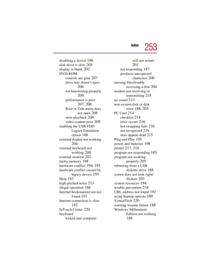 Page 253Index
253
disabling a device 196
disk drive is slow 205
display is blank 202
DVD-ROM
controls are gray 
207
drive tray doesn’t eject 
206
not functioning properly 
209
performance is poor 
207, 208
Root or Title menu does 
not open 
208
slow playback 208
video content poor 209
enabling the USB-FDD 
Legacy Emulation 
option 
188
external display not working 
204
external keyboard not 
working 
200
external monitor 202
faulty memory 198
hardware conflict 194, 195
hardware conflict caused by 
legacy device...