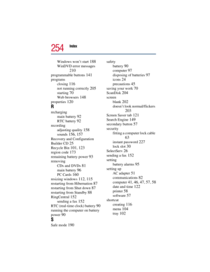 Page 254Index 
254
Windows won’t start 188
WinDVD error messages 
210
programmable buttons 141
programs
closing 
116
not running correctly 205
starting 70
Web browsers 148
properties 120
R
recharging
main battery 
92
RTC battery 92
recording
adjusting quality 
158
sounds 156, 157
Recovery and Configuration 
Builder CD 
25
Recycle Bin 101, 123
region code 173
remaining battery power 93
removing
CDs and DVDs 
81
main battery 96
PC Cards 160
resizing windows 112, 115
restarting from Hibernation 87
restarting from...