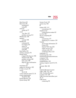 Page 255Index
255
Shut Down 62
Shut down 84
restarting 87
using 86
software
setting up 
57
sound
.wav files 
157
problem solving 213
SPANworks 150
speakers
external 
158
Standby 85
command 62
low battery 95
mode 34
restarting 88
using 88
Start button 101
starting a program 70
Startup menu
Logged (Bootlog.txt) 
190
Normal mode 189
problem solving 189
Safe mode 190
Step-by-step confirmation 
191
stop button 35
support for Windows 102
S-video out port 30
switch
Wi-Fi 
36
system indicator panel 33, 34
system...