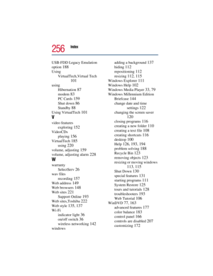 Page 256Index 
256
USB-FDD Legacy Emulation 
option 
188
Using
VirtualTech,Virtual Tech 
101
using
Hibernation 
87
modem 83
PC Cards 159
Shut down 86
Standby 88
Using VirtualTech 101
V
video features
exploring 
152
VideoCDs
playing 
156
VirtualTech 185
using 220
volume, adjusting 159
volume, adjusting alarm 228
W
warranty
SelectServ 
26
wav files
recording 
157
Web address 149
Web browsers 148
Web sites 221
Support Online 193
Web sites,Toshiba 222
Web style 135, 137
Wi-Fi
indicator light 
36
on/off switch 36...