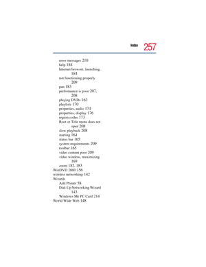 Page 257Index
257
error messages 210
help 184
Internet browser, launching 
184
not functioning properly 
209
pan 183
performance is poor 207, 
208
playing DVDs 163
playlists 170
properties, audio 174
properties, display 176
region codes 173
Root or Title menu does not 
open 
208
slow playback 208
starting 164
status bar 165
system requirements 209
toolbar 165
video content poor 209
video window, maximizing 
169
zoom 182, 183
WinDVD 2000 156
wireless networking 142
Wizards
Add Printer 
58
Dial-Up Networking...