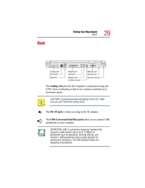 Page 2929
Finding Your Way Around
Back
Back
The cooling vent prevents the computer’s central processing unit 
(CPU) from overheating so that it can continue to perform at its 
maximum speed.
CAUTION: To prevent possible overheating of the CPU, make 
sure you don’t block the cooling vents.
The DC-IN jack is where you plug in the AC adapter.
The USB (Universal Serial Bus) ports allow you to connect USB 
peripherals to your computer.
DEFINITION: USB is a peripheral expansion standard that 
supports a data-transfer...
