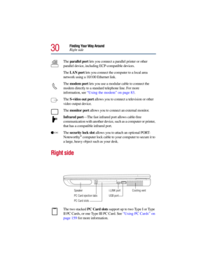 Page 3030
Finding Your Way Around
Right side
The parallel port lets you connect a parallel printer or other 
parallel device, including ECP-compatible devices. 
The LAN port lets you connect the computer to a local area 
network using a 10/100 Ethernet link.
The modem port lets you use a modular cable to connect the 
modem directly to a standard telephone line. For more 
information, see “Using the modem” on page 83. 
The S-video out port allows you to connect a television or other 
video output device.
The...