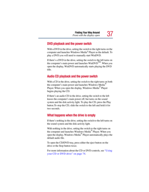 Page 3737
Finding Your Way Around
Front with the display open
DVD playback and the power switch
With a DVD in the drive, setting the switch to the right turns on the 
computer and launches Windows Media® Player as the default. To 
play a DVD you will need to manually start WinDVD.
If there’s a DVD in the drive, setting the switch to the left turns on 
the computer’s main power and launches WinDVD
TM. When you 
open the display, WinDVD automatically starts playing the DVD 
title.
Audio CD playback and the power...