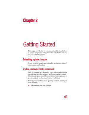 Page 4141
Chapter 2
Getting Started
This chapter provides tips for working comfortably, describes how 
to connect components, and explains what to do the first time you 
use your notebook computer.
Selecting a place to work
Your computer is portable and designed to be used in a variety of 
circumstances and locations. 
Creating a computer-friendly environment
Place the computer on a flat surface which is large enough for the 
computer and any other items you need to use, such as a printer. 
Leave enough space...