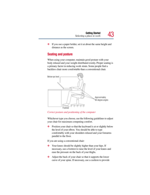 Page 4343
Getting Started
Selecting a place to work
If you use a paper holder, set it at about the same height and 
distance as the screen.
Seating and posture 
When using your computer, maintain good posture with your 
body relaxed and your weight distributed evenly. Proper seating is 
a primary factor in reducing work strain. Some people find a 
backless chair more comfortable than a conventional chair. 
Correct posture and positioning of the computer
Whichever type you choose, use the following guidelines...