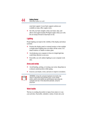 Page 4444
Getting Started
Selecting a place to work
extra back support. Lower-back-support cushions are 
available at many office supply stores.
Sit with your back straight so that your knees, hips, and 
elbows form approximately 90-degree angles when you work. 
Do not slump forward or lean back too far.
Lighting 
Proper lighting can improve the visibility of the display and reduce 
eyestrain.
Position the display panel or external monitor so that sunlight 
or bright indoor lighting does not reflect off the...