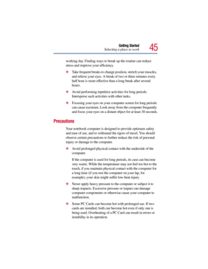 Page 4545
Getting Started
Selecting a place to work
working day. Finding ways to break up the routine can reduce 
stress and improve your efficiency.
Take frequent breaks to change position, stretch your muscles, 
and relieve your eyes. A break of two or three minutes every 
half hour is more effective than a long break after several 
hours.
Avoid performing repetitive activities for long periods. 
Intersperse such activities with other tasks.
Focusing your eyes on your computer screen for long periods 
can...