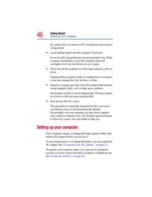 Page 4646
Getting Started
Setting up your computer
Be careful when you remove a PC Card that has been used for 
a long period. 
Avoid spilling liquids into the computer’s keyboard.
If you do spill a liquid that gets into the keyboard, turn off the 
computer immediately. Leave the computer turned off 
overnight to let it dry out before you use it again.
Never turn off the computer if a drive light indicates a drive is 
active.
Turning off the computer while it is reading from or writing to 
a disk may damage...