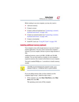 Page 4747
Getting Started
Setting up your computer
Before starting to use your computer, you may also want to: 
Add more memory
Connect a mouse
Connect a full-size keyboard (see “Connecting a monitor, 
keyboard and mouse” on page 140)
Connect an external monitor (see “Connecting a monitor, 
keyboard and mouse” on page 140)
Connect a local printer
Install PC Cards (see “Using PC Cards” on page 159)
Installing additional memory (optional) 
Your computer comes with enough memory to run most of today’s...