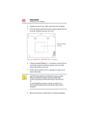 Page 4848
Getting Started
Setting up your computer
2Unplug and remove any cables connected to the computer. 
3Close the display panel and turn the computer upside down to 
locate the expansion memory slot cover.
Base of a Satellite Pro 3000/3005 Series computer
4Using the standard Phillips no. 1 screwdriver, unscrew the two 
screws that secure the expansion memory slot cover, then 
remove the memory slot cover. 
5Put the screws and the cover in a safe place so that you can 
retrieve them later.
CAUTION: Static...