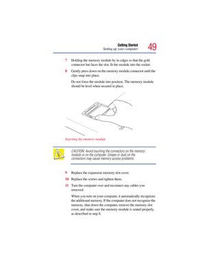 Page 4949
Getting Started
Setting up your computer
7Holding the memory module by its edges so that the gold 
connector bar faces the slot, fit the module into the socket. 
8Gently press down on the memory module connector until the 
clips snap into place.
Do not force the module into position. The memory module 
should be level when secured in place.
Inserting the memory module
CAUTION: Avoid touching the connectors on the memory 
module or on the computer. Grease or dust on the 
connectors may cause memory...