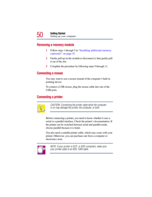Page 5050
Getting Started
Setting up your computer
Removing a memory module
1Follow steps 1 through 5 in “Installing additional memory 
(optional)” on page 47.
2Gently pull up on the module to disconnect it, then gently pull 
it out of the slot. 
3Complete the procedure by following steps 9 through 11.
Connecting a mouse
You may want to use a mouse instead of the computer’s built-in 
pointing device. 
To connect a USB mouse, plug the mouse cable into one of the 
USB ports. 
Connecting a printer
CAUTION:...