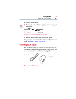 Page 5151
Getting Started
Setting up your computer
To connect a parallel printer:
1Connect the printer cable to the printer and to the computer’s 
parallel port. 
Identifying the ends of a parallel printer cable
2Plug the printer’s power cable into a live AC outlet.
See your printer documentation for additional configuration steps, 
or see “Setting up a printer” on page 58.
Connecting the AC adapter
The AC adapter enables you to power the computer from an AC 
outlet and to charge the computer’s batteries. The...