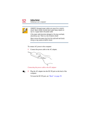 Page 5252
Getting Started
Setting up your computer
DANGER: Damaged power cables can cause fire or electric 
shock. Never modify, forcibly bend, place heavy objects on 
top of, or apply heat to the power cable.
If the power cable becomes damaged or the plug overheats, 
discontinue use. There is a risk of electric shock.
Never remove the power plug from the outlet with wet hands. 
Doing so may cause an electric shock.
To connect AC power to the computer:
1Connect the power cable to the AC adapter.
Connecting the...