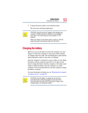 Page 5353
Getting Started
Charging the battery
3Connect the power cable to a live electrical outlet.
The AC power and battery lights glow.
CAUTION: Using the wrong AC adapter could damage your 
computer. Toshiba assumes no liability for any damage in 
such cases. The current rating for the computer is 3.16 
amperes.
Never pull directly on the power cable to unplug it. Hold the 
power plug when removing the cable from the outlet.
Charging the battery
Before you can use the battery to power the computer, you must...