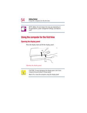 Page 5454
Getting Started
Using the computer for the first time
NOTE: Battery life and charge time may vary depending on 
the applications, power management settings, and features 
used.
Using the computer for the first time
Opening the display panel
Press the display latch and lift the display panel.
Opening the display panel
CAUTION: To avoid damaging the display panel, don’t force 
it beyond the point where it moves easily.
Never lift or move the computer using the display panel.
Push Lift 