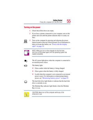 Page 5555
Getting Started
Using the computer for the first time
Turning on the power
1Check that all the drives are empty.
2If you have a printer connected to your computer, turn on the 
printer and wait until the printer indicates that it is ready (on 
line).
3Turn on the computer by pressing and releasing the power 
button located on the top of the keyboard. For an illustration to 
help you locate this button, see “Front with the display 
open” on page 32.
NOTE: When you turn on the computer for the first...