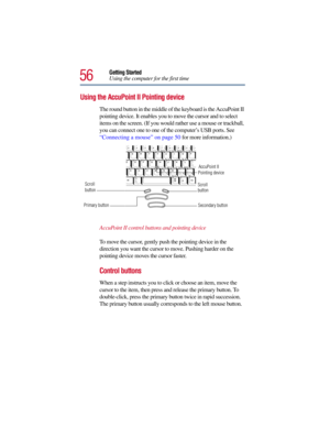 Page 5656
Getting Started
Using the computer for the first time
Using the AccuPoint II Pointing device
The round button in the middle of the keyboard is the AccuPoint II 
pointing device. It enables you to move the cursor and to select 
items on the screen. (If you would rather use a mouse or trackball, 
you can connect one to one of the computer’s USB ports. See 
“Connecting a mouse” on page 50 for more information.)
AccuPoint II control buttons and pointing device
To move the cursor, gently push the pointing...