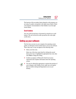Page 5757
Getting Started
Setting up your software
The function of the secondary button depends on the program you 
are using. It usually corresponds to the right mouse button. Check 
your program’s documentation to find whether it uses the right 
mouse button.
Scroll buttons
You can scroll up and down a document by using the two scroll 
buttons. The one on the left scrolls up and the one on the right 
scrolls down.
Setting up your software
The first time you turn on your computer, the operating system 
guides...