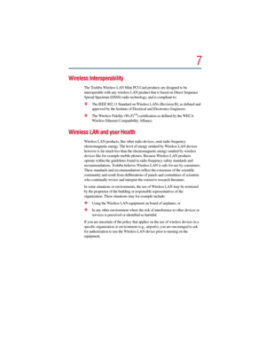 Page 77
Wireless Interoperability
The Toshiba Wireless LAN Mini PCI Card products are designed to be 
interoperable with any wireless LAN product that is based on Direct Sequence 
Spread Spectrum (DSSS) radio technology, and is compliant to:
The IEEE 802.11 Standard on Wireless LANs (Revision B), as defined and 
approved by the Institute of Electrical and Electronics Engineers.
The Wireless Fidelity (Wi-FiTM) certification as defined by the WECA 
Wireless Ethernet Compatibility Alliance.
Wireless LAN and...