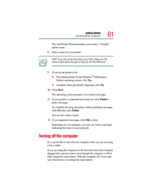 Page 6161
Getting Started
Turning off the computer
The Add Printer Wizard prompts you to enter a “friendly” 
printer name.
8Enter a name for your printer.
HINT: If you are using more than one printer, make sure the 
name is descriptive enough to help you tell the difference.
9To set up the printer to be:
The default printer for the Windows® Millennium 
Edition operating system, click Ye s.
Available when specifically requested, click No.
10Click Next.
The operating system prompts you to print a test page....
