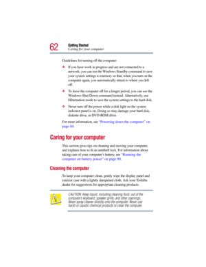 Page 6262
Getting Started
Caring for your computer
Guidelines for turning off the computer:
If you have work in progress and are not connected to a 
network, you can use the Windows Standby command to save 
your system settings to memory so that, when you turn on the 
computer again, you automatically return to where you left 
off.
To leave the computer off for a longer period, you can use the 
Windows Shut Down command instead. Alternatively, use 
Hibernation mode to save the system settings to the hard...