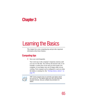Page 6565
Chapter 3
Learning the Basics
This chapter lists some computing tips and provides important 
information about basic features.
Computing tips
Save your work frequently.
Your work stays in the computer’s temporary memory until 
you save it to the disk. You will lose all unsaved work, if, for 
example, a system error occurs and you must restart your 
computer, or your battery runs out of charge while you are 
working. Your computer can be configured to warn you when 
the battery is running low. See...