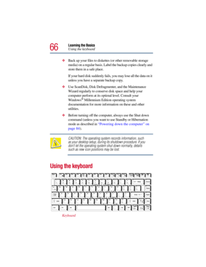 Page 6666
Learning the Basics
Using the keyboard
Back up your files to diskettes (or other removable storage 
media) on a regular basis. Label the backup copies clearly and 
store them in a safe place.
If your hard disk suddenly fails, you may lose all the data on it 
unless you have a separate backup copy.
Use ScanDisk, Disk Defragmenter, and the Maintenance 
Wizard regularly to conserve disk space and help your 
computer perform at its optimal level. Consult your 
Windows
® Millennium Edition operating...