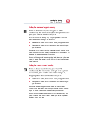 Page 6969
Learning the Basics
Using the keyboard
Using the numeric keypad overlay
To turn on the numeric keypad overlay, press Fn and F11 
simultaneously. The numeric mode light on the keyboard indicator 
panel glows when the numeric overlay is on.
You can still use the overlay keys to type alphabetic characters 
while the numeric overlay is on. To do so:
For lowercase letters, hold down Fn while you type the letters.
For uppercase letters, hold down both Fn and Shift while you 
type the letters.
To use the...