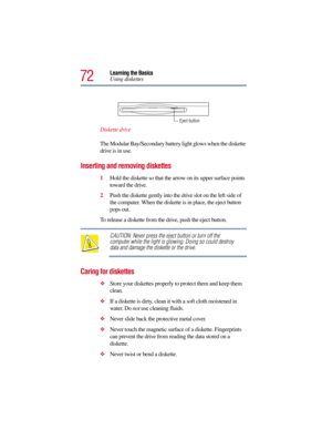 Page 7272
Learning the Basics
Using diskettes
Diskette drive
The Modular Bay/Secondary battery light glows when the diskette 
drive is in use. 
Inserting and removing diskettes
1Hold the diskette so that the arrow on its upper surface points 
toward the drive.
2Push the diskette gently into the drive slot on the left side of 
the computer. When the diskette is in place, the eject button 
pops out.
To release a diskette from the drive, push the eject button.
CAUTION: Never press the eject button or turn off the...