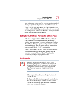 Page 7777
Learning the Basics
Using your CD or DVD drive
turns on the sound system only. The computer remains turned off. 
When you open the display, Windows Media
® Player turns on.
If there’s a DVD in the drive, setting the CD/DVD/Media Player 
switch to the left (CD/DVD position), turns both the computer and 
the sound system on, and launches WinDVD. When you open the 
display, WinDVD
 starts playing the DVD.
Setting the CD/DVD/Media Player switch to Media Player
If the drive is empty or there’s a DVD in the...