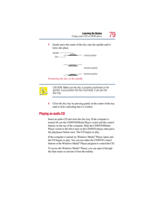 Page 7979
Learning the Basics
Using your CD or DVD drive
5Gently press the center of the disc onto the spindle until it 
locks into place.
Positioning the disc on the spindle
CAUTION: Make sure the disc is properly positioned on the 
spindle. If you position the disc incorrectly, it can jam the 
disc tray.
6Close the disc tray by pressing gently on the center of the tray 
until it clicks indicating that it is locked.
Playing an audio CD
Insert an audio CD and close the disc tray. If the computer is 
turned off,...