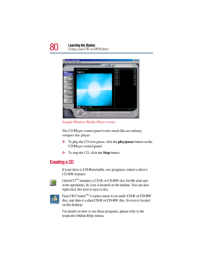 Page 8080
Learning the Basics
Using your CD or DVD drive
Sample Windows Media Player screen
The CD Player control panel works much like an ordinary 
compact disc player:
To play the CD or to pause, click the play/pause button on the 
CD Player control panel.
To stop the CD, click the Stop button. 
Creating a CD
If your drive is CD-Rewritable, two programs control a drive’s 
CD-RW features:
DirectCD
TM prepares a CD-R or CD-RW disc for file read and 
write operations. Its icon is located on the taskbar. You...