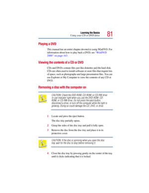 Page 8181
Learning the Basics
Using your CD or DVD drive
Playing a DVD
This manual has an entire chapter devoted to using WinDVD. For 
information about how to play back a DVD, see “WinDVD 
2000” on page 163.
Viewing the contents of a CD or DVD
CDs and DVDs contain files just like diskettes and the hard disk. 
CDs are often used to install software or store files that require lots 
of space, such as photographs and large presentation files. You can 
use Explorer or My Computer to view the contents of any CD or...