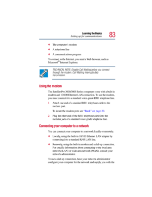 Page 8383
Learning the Basics
Setting up for communications
The computer’s modem 
A telephone line 
A communications program 
To connect to the Internet, you need a Web browser, such as 
Microsoft
® Internet Explorer. 
TECHNICAL NOTE: Disable Call Waiting before you connect 
through the modem. Call Waiting interrupts data 
transmission.
Using the modem
The Satellite Pro 3000/3005 Series computers come with a built-in 
modem and 10/100 Ethernet LAN connection. To use the modem, 
you must connect it to a...