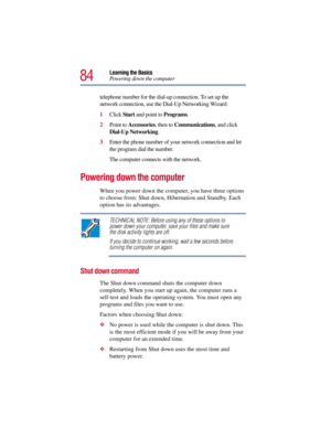 Page 8484
Learning the Basics
Powering down the computer
telephone number for the dial-up connection. To set up the 
network connection, use the Dial-Up Networking Wizard: 
1Click Start and point to Programs.
2Point to Accessories, then to Communications, and click 
Dial-Up Networking.
3Enter the phone number of your network connection and let 
the program dial the number.
The computer connects with the network.
Powering down the computer
When you power down the computer, you have three options 
to choose from:...