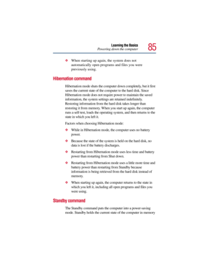 Page 8585
Learning the Basics
Powering down the computer
When starting up again, the system does not 
automatically open programs and files you were 
previously using.
Hibernation command
Hibernation mode shuts the computer down completely, but it first 
saves the current state of the computer to the hard disk. Since 
Hibernation mode does not require power to maintain the saved 
information, the system settings are retained indefinitely. 
Restoring information from the hard disk takes longer than 
restoring...