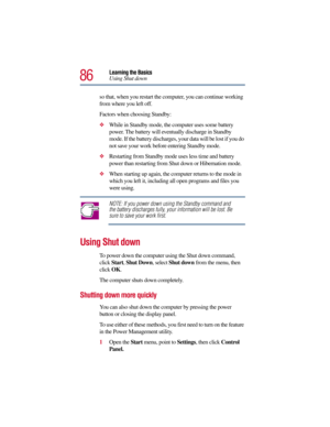Page 8686
Learning the Basics
Using Shut down
so that, when you restart the computer, you can continue working 
from where you left off. 
Factors when choosing Standby:
While in Standby mode, the computer uses some battery 
power. The battery will eventually discharge in Standby 
mode. If the battery discharges, your data will be lost if you do 
not save your work before entering Standby mode.
Restarting from Standby mode uses less time and battery 
power than restarting from Shut down or Hibernation mode....