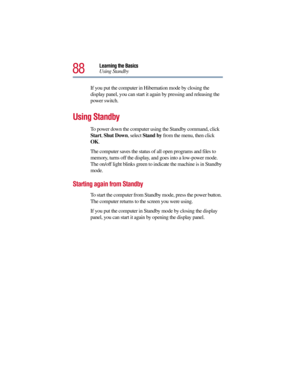 Page 8888
Learning the Basics
Using Standby
If you put the computer in Hibernation mode by closing the 
display panel, you can start it again by pressing and releasing the 
power switch.
Using Standby 
To power down the computer using the Standby command, click 
Start, Shut Down, select Stand by from the menu, then click 
OK.
 
The computer saves the status of all open programs and files to 
memory, turns off the display, and goes into a low-power mode. 
The on/off light blinks green to indicate the machine is...