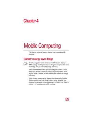 Page 8989
Chapter 4
Mobile Computing
This chapter covers all aspects of using your computer while 
traveling.
To s h i b a’s energy-saver design
Toshiba is a partner in the Environmental Protection Agency’s 
(EPA) Energy Star Program and has designed this product to meet 
the Energy Star guidelines for energy efficiency.
Your computer enters a low-power standby mode when it is not 
being used, thereby conserving energy and saving money in the 
process. It has a number of other features that enhance its energy...