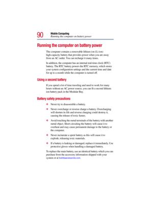 Page 9090
Mobile Computing
Running the computer on battery power
Running the computer on battery power
The computer contains a removable lithium ion (Li-ion) 
high-capacity battery that provides power when you are away 
from an AC outlet. You can recharge it many times. 
In addition, the computer has an internal real-time clock (RTC) 
battery. The RTC battery powers the RTC memory, which stores 
your system configuration settings and the current time and date 
for up to a month while the computer is turned off....