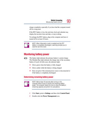 Page 9393
Mobile Computing
Monitoring battery power
charge completely, especially if you have had the computer turned 
off for a long time. 
If the RTC battery is low, the real-time clock and calendar may 
display the incorrect time and date, or stop working.
To recharge the RTC battery, plug in the computer and leave it 
turned off for at least 24 hours.
NOTE: When Hibernation mode is enabled and the RTC 
battery is completely discharged, a warning prompts you to 
reset the real-time clock.
Monitoring battery...
