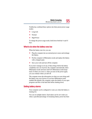 Page 9595
Mobile Computing
Monitoring battery power
Toshiba has combined these options into three preset power usage 
modes: 
Long Life
Normal
High Power
To change the power usage mode, hold down both the 
Fn and F2 
keys. 
What to do when the battery runs low 
When the battery runs low you can:
Plug the computer into an external power source and recharge 
the battery.
Put the computer in Hibernation mode and replace the battery 
with a charged spare.
Save your work and turn off the computer.
If you don’t...