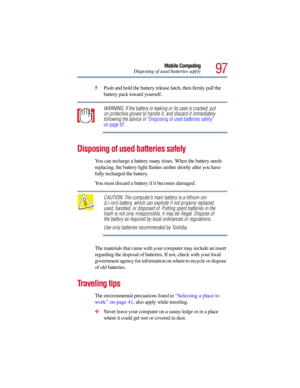 Page 9797
Mobile Computing
Disposing of used batteries safely
5Push and hold the battery release latch, then firmly pull the 
battery pack toward yourself.
WARNING: If the battery is leaking or its case is cracked, put 
on protective gloves to handle it, and discard it immediately 
following the advice in “Disposing of used batteries safely” 
on page 97.
Disposing of used batteries safely 
You can recharge a battery many times. When the battery needs 
replacing, the battery light flashes amber shortly after you...