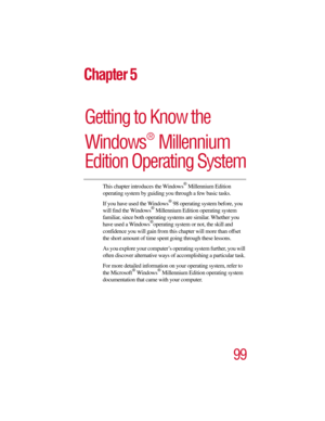 Page 9999
Chapter 5
Getting to Know the 
Windows  Millennium 
Edition Operating System
®
This chapter introduces the Windows® Millennium Edition 
operating system by guiding you through a few basic tasks.
If you have used the Windows
® 98 operating system before, you 
will find the Windows® Millennium Edition operating system 
familiar, since both operating systems are similar. Whether you 
have used a Windows
®operating system or not, the skill and 
confidence you will gain from this chapter will more than...