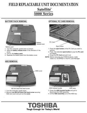 Page 3BATTERY PACK REMOVALOPTIONAL PC CARD REMOVAL
TOSHIBA
Tough Enough for Today’s World
1.  Turn the computer upside down as shown. 
2.  Slide the battery release lever  in the direction of  the
     arrow.   
3.  Lift out  the  battery pack.
4.  Separate the battery pack from the battery cover. 1. Press the 
eject button  of the PC Card you want to  
    remove.
2. Press  the extended  eject button to pop the PC card
     out slightly.
3. Grasp the  PC Card and pull it out
HDD REMOVAL
3. Grasp the  HDD...