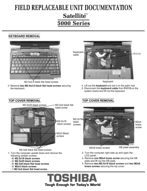 Page 62. Turn the computer right side up and open the 
    LCD panel.
3. Remove one M2x4 brass screw  securing the KB 
    plate and lift out the KB plate. 
4. Remove  two M2.5x16 black screws  and two M2x6
     brass screws  securing the top cover.  
     
4. Lift out the  keyboard and set it on the palm rest.
5. Disconnect the  keyboard cable from PJ113  on the 
    system board and lift out the keyboard.
KEYBOARD REMOVAL
TOP COVER REMOVAL
FIELD REPLACEABLE UNIT DOCUMENTATION
5000 Series
TOSHIBA
Tough Enough...