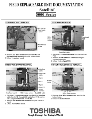 Page 10TOSHIBA
Tough Enough for Today’s World
FIELD REPLACEABLE UNIT DOCUMENTATION5000 SeriesINTERFACE BOARD REMOVAL 4. Remove one M2x4 brass screw and one M2.5x4
     flat head black screw securing the system board.
 5. Lift out the system board.M2x4 brass
screwM2.5x4 flat 
head black screwSYSTEM BOARD REMOVALTOUCHPAD REMOVAL1. Disconnect the touchpad cable from the touchpad 
    PCB.2. Remove four M2x4 brass screws securing the 
    touchpad assembly.3. Lift out the touchpad PCB.Touchpad
PCBTouchpad...